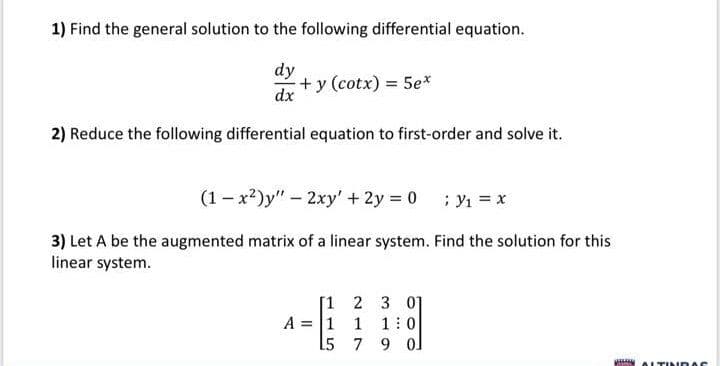 1) Find the general solution to the following differential equation.
dy
+y (cotx) = 5e*
dx
2) Reduce the following differential equation to first-order and solve it.
(1 - x2)y" – 2xy' + 2y = 0 ; Y1 = x
3) Let A be the augmented matrix of a linear system. Find the solution for this
linear system.
[1 2 3 01
A = 1 1 1 : 0
L5 7 9 o]
ALTIN DAS
