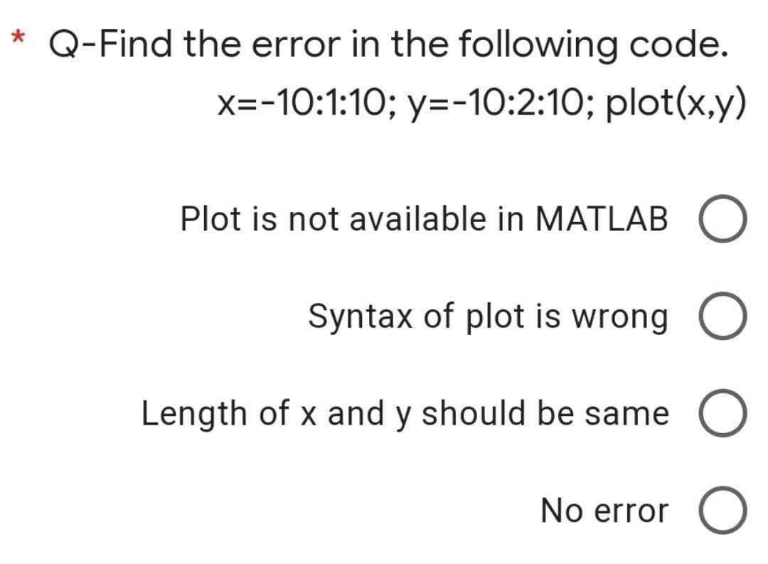 * Q-Find the error in the following code.
x=-10:1:10; y=-10:2:10; plot(x,y)
Plot is not available in MATLAB O
Syntax of plot is wrong O
Length of x and y should be same O
No error O