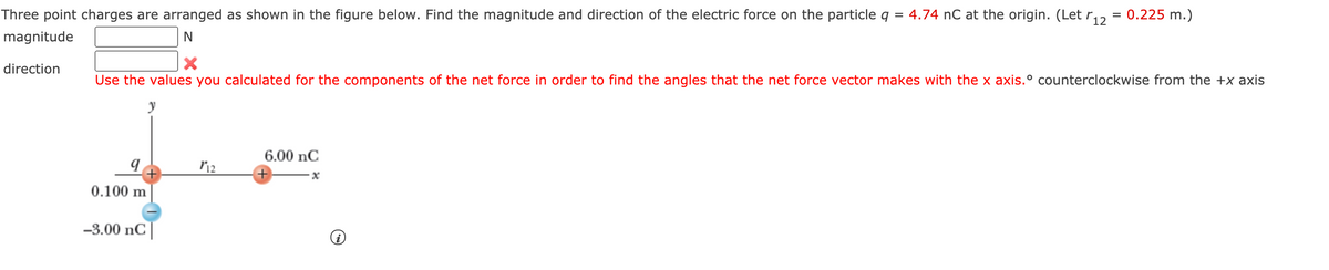 Three point charges are arranged as shown in the figure below. Find the magnitude and direction of the electric force on the particle q = 4.74 nC at the origin. (Let r,,
= 0.225 m.)
magnitude
direction
Use the values you calculated for the components of the net force in order to find the angles that the net force vector makes with the x axis.° counterclockwise from the +x axis
6.00 nC
0.100 m
-3.00 nC|
