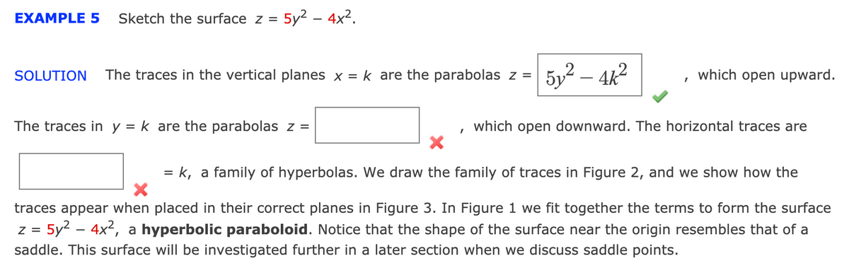 EXAMPLE 5
Sketch the surface z =
5y2 – 4x2.
The traces in the vertical planes x = k are the parabolas z =
5y2 – 4k2
SOLUTION
which open upward.
The traces in y = k are the parabolas z =
which open downward. The horizontal traces are
= k, a family of hyperbolas. We draw the family of traces in Figure 2, and we show how the
traces appear when placed in their correct planes in Figure 3. In Figure 1 we fit together the terms to form the surface
z = 5y2 – 4x2, a hyperbolic paraboloid. Notice that the shape of the surface near the origin resembles that of a
saddle. This surface will be investigated further in a later section when we discuss saddle points.
