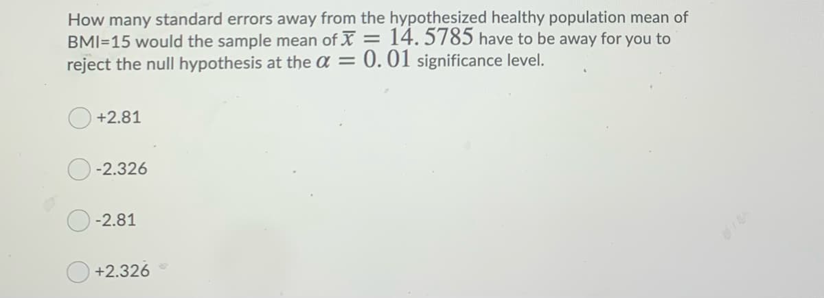 How many standard errors away from the hypothesized healthy population mean of
BMI=15 would the sample mean of X = 14. 5785 have to be away for you to
reject the null hypothesis at the a = 0.01 significance level.
+2.81
-2.326
-2.81
+2.326
