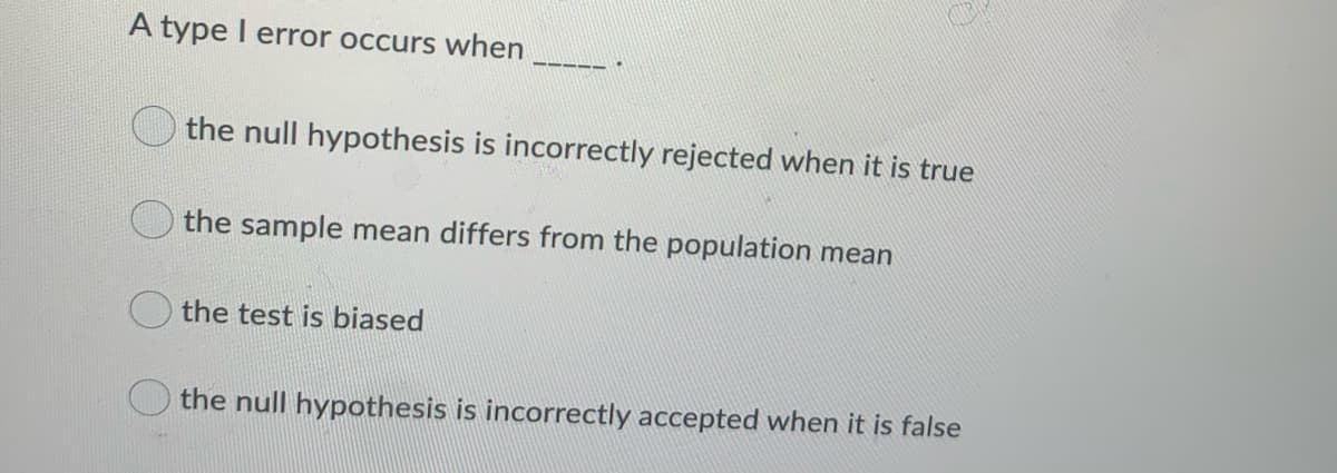 A type I error occurs when
the null hypothesis is incorrectly rejected when it is true
the sample mean differs from the population mean
the test is biased
the null hypothesis is incorrectly accepted when it is false
