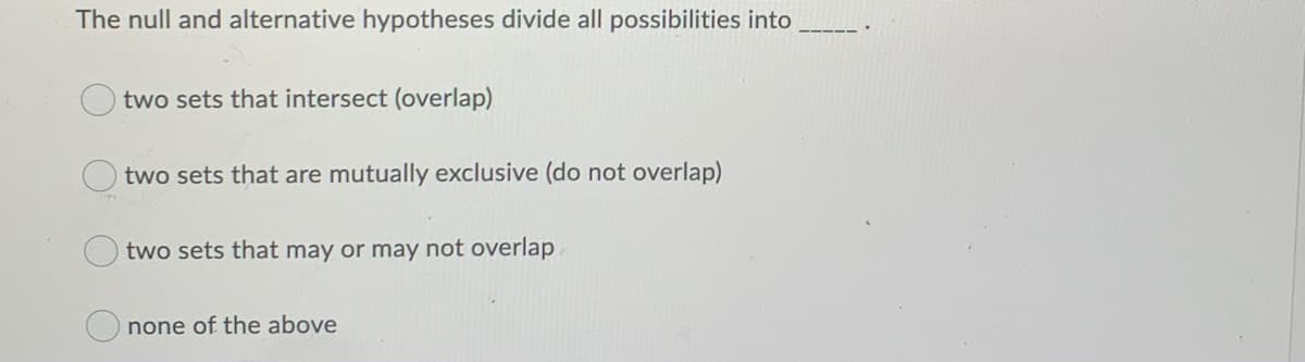 The null and alternative hypotheses divide all possibilities into
two sets that intersect (overlap)
two sets that are mutually exclusive (do not overlap)
two sets that may or may not overlap
none of the above
