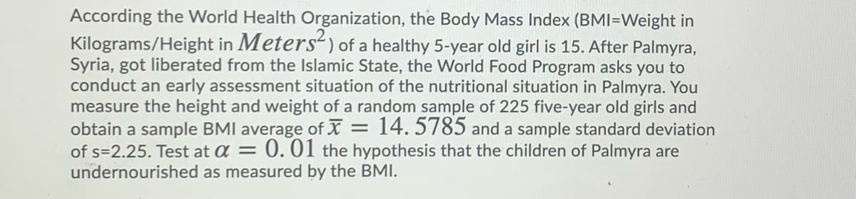 According the World Health Organization, the Body Mass Index (BMI=Weight in
Kilograms/Height in Meters) of a healthy 5-year old girl is 15. After Palmyra,
Syria, got liberated from the Islamic State, the World Food Program asks you to
conduct an early assessment situation of the nutritional situation in Palmyra. You
measure the height and weight of a random sample of 225 five-year old girls and
obtain a sample BMI average of X = 14. 5785 and a sample standard deviation
0.01 the hypothesis that the children of Palmyra are
of s=2.25. Test at a =
undernourished as measured by the BMI.
