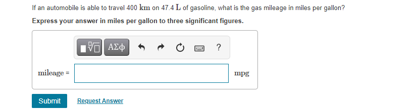 If an automobile is able to travel 400 km on 47.4 L of gasoline, what is the gas mileage in miles per gallon?
Express your answer in miles per gallon to three significant figures.
?
mileage =
mpg
Submit
Request Answer
