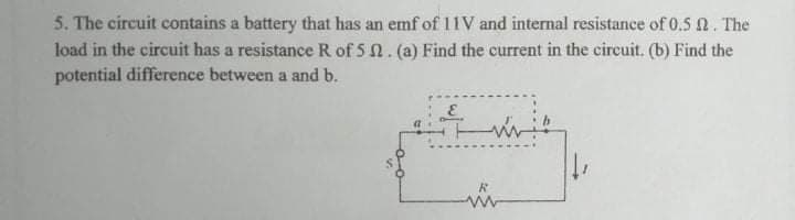 5. The circuit contains a battery that has an emf of 11V and internal resistance of 0.5 2. The
load in the circuit has a resistance R of 5 n. (a) Find the current in the circuit. (b) Find the
potential difference between a and b.
