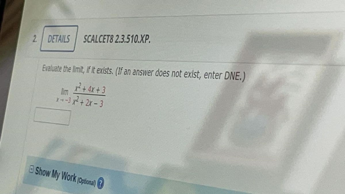 2 DETAILS
SCALCET8 2.3.510.XP.
Evaluate the limit, if it exists. (If an answer does not exist, enter DNE.)
x² +4x + 3
lim
X-3 x+2x-3
OShow My Work (Optional) 3
