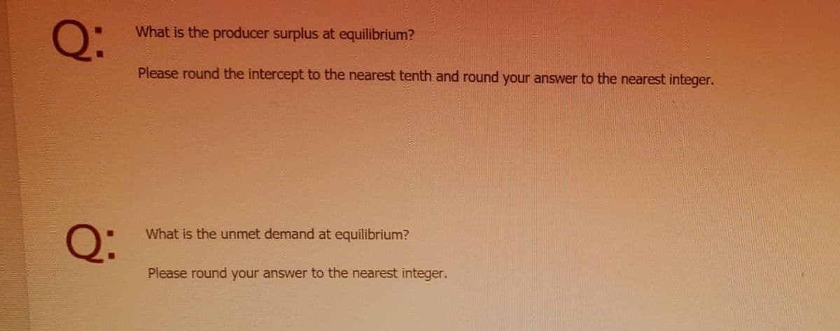 Q:
What is the producer surplus at equilibrium?
Please round the intercept to the nearest tenth and round your answer to the nearest integer.
Q:
What is the unmet demand at equilibrium?
Please round your answer to the nearest integer.
