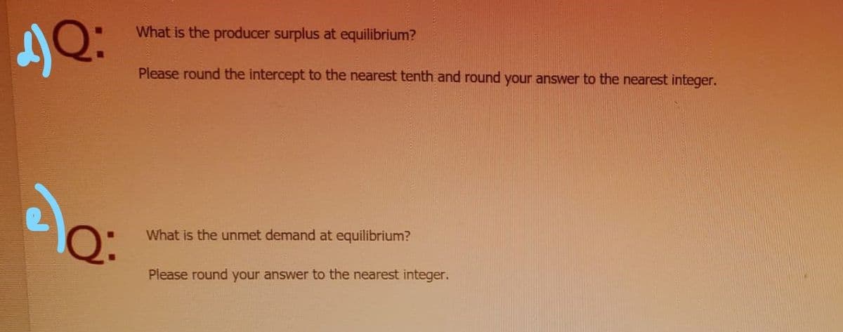 What is the producer surplus at equilibrium?
Please round the intercept to the nearest tenth and round your answer to the nearest integer.
What is the unmet demand at equilibrium?
Please round your answer to the nearest integer.
