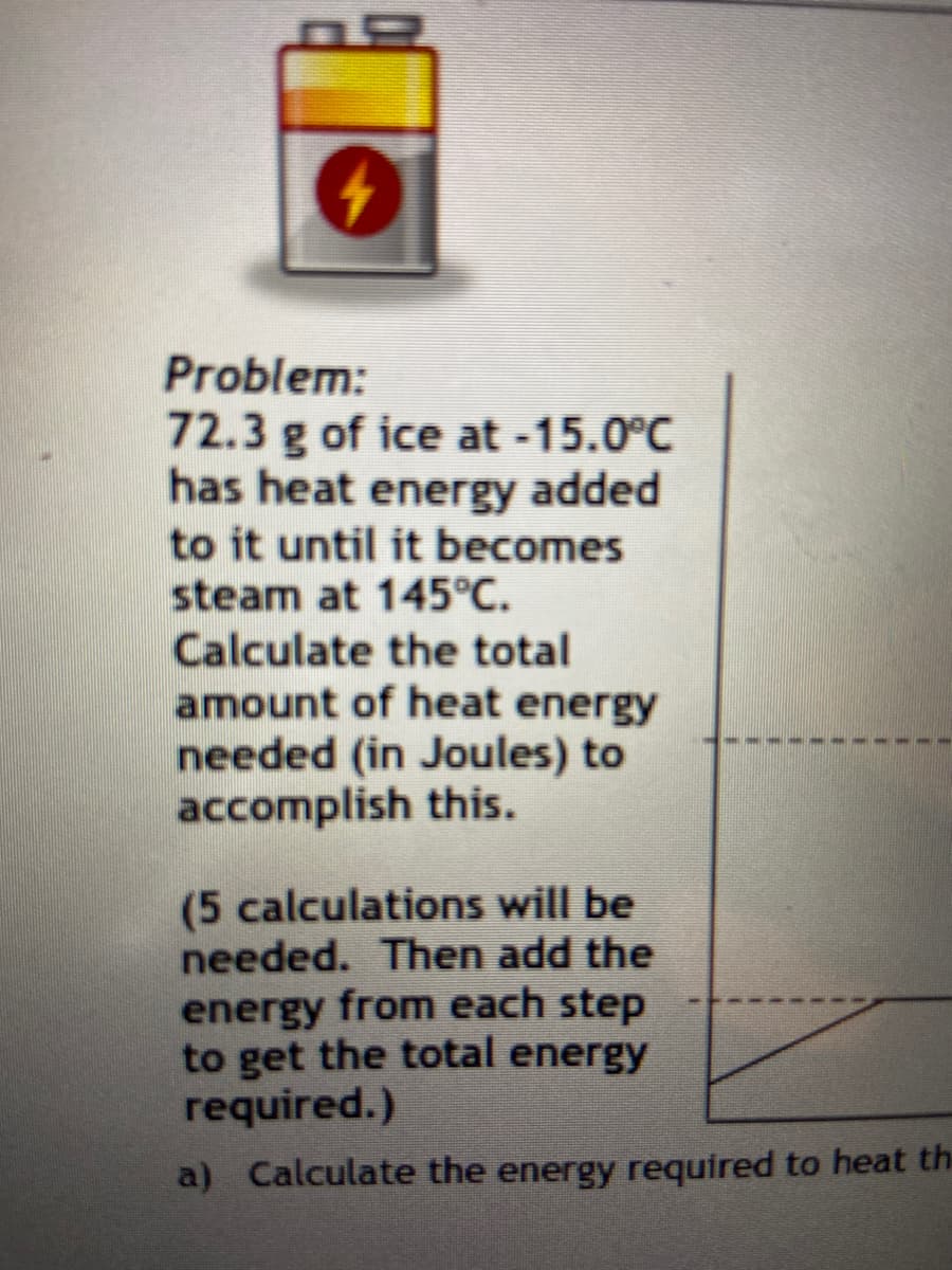 Problem:
72.3 g of ice at -15.0°C
has heat energy added
to it until it becomes
steam at 145°C.
Calculate the total
amount of heat energy
needed (in Joules) to
accomplish this.
(5 calculations will be
needed. Then add the
energy from each step
to get the total energy
required.)
a) Calculate the energy required to heat the
