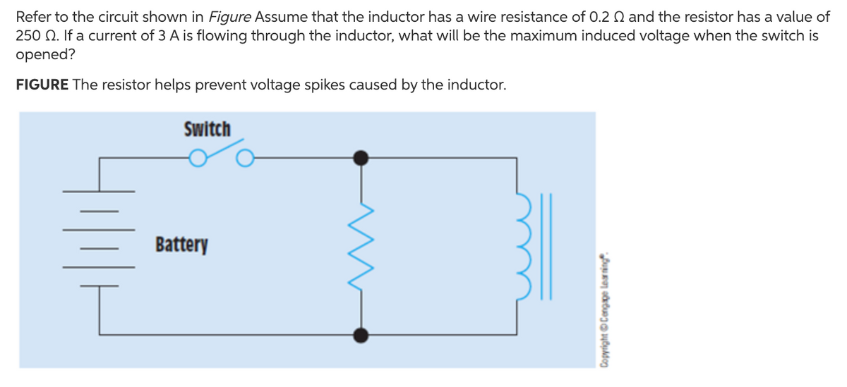 Refer to the circuit shown in Figure Assume that the inductor has a wire resistance of 0.2 Q and the resistor has a value of
250 Q. If a current of 3 A is flowing through the inductor, what will be the maximum induced voltage when the switch is
opened?
FIGURE The resistor helps prevent voltage spikes caused by the inductor.
Switch
Battery
