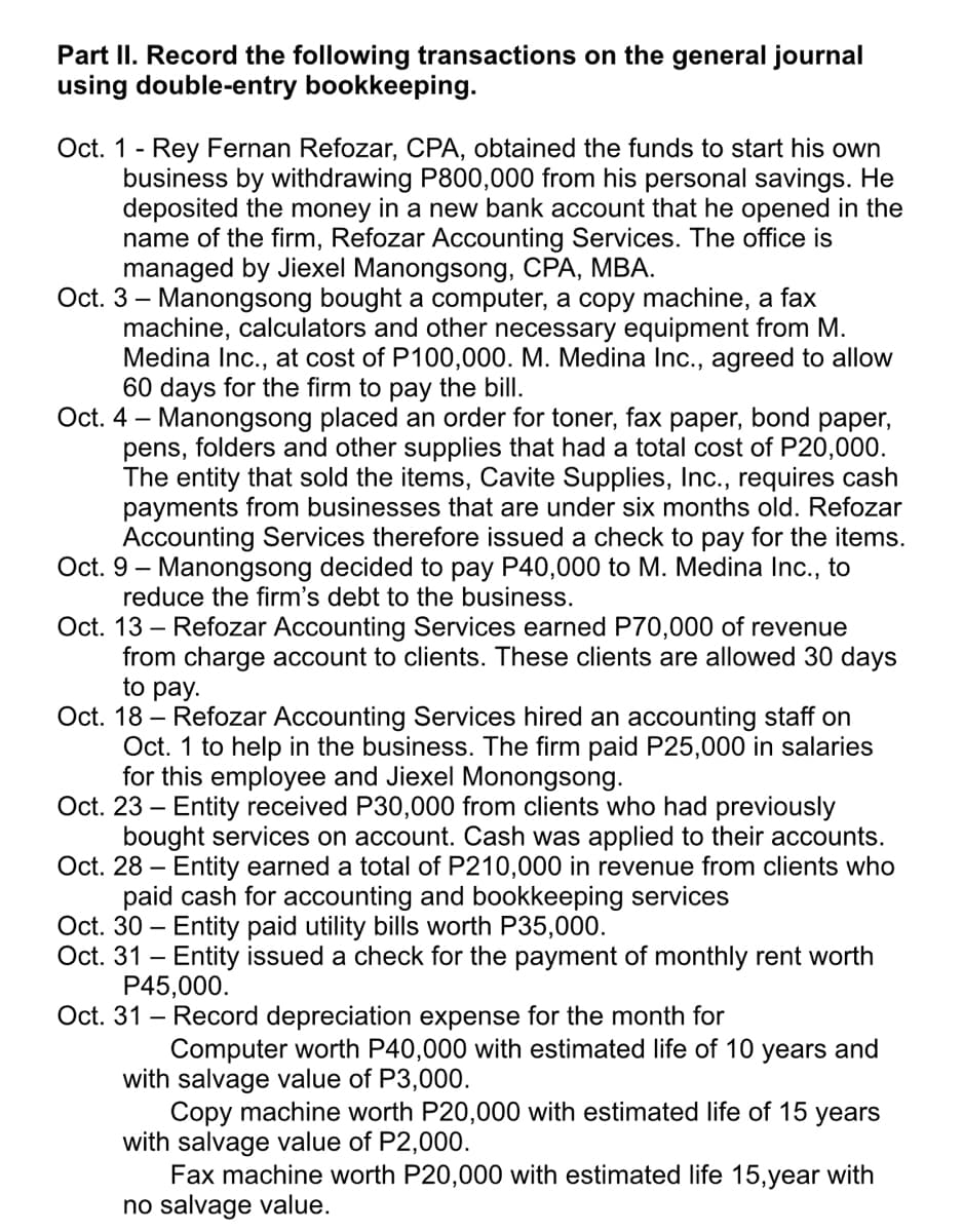 Part II. Record the following transactions on the general journal
using double-entry bookkeeping.
Oct. 1 - Rey Fernan Refozar, CPA, obtained the funds to start his own
business by withdrawing P800,000 from his personal savings. He
deposited the money in a new bank account that he opened in the
name of the firm, Refozar Accounting Services. The office is
managed by Jiexel Manongsong, CPA, MBA.
Oct. 3 – Manongsong bought a computer, a copy machine, a fax
machine, calculators and other necessary equipment from M.
Medina Inc., at cost of P100,000. M. Medina Inc., agreed to allow
60 days for the firm to pay the bill.
Oct. 4 – Manongsong placed an order for toner, fax
pens, folders and other supplies that had a total cost of P20,000.
The entity that sold the items, Cavite Supplies, Inc., requires cash
payments from businesses that are under six months old. Refozar
Accounting Services therefore issued a check to pay for the items.
Oct. 9 – Manongsong decided to pay P40,000 to M. Medina Inc., to
reduce the firm's debt to the business.
Oct. 13 – Refozar Accounting Services earned P70,000 of revenue
from charge account to clients. These clients are allowed 30 days
to pay.
раper, bond
раper,
Oct. 18 – Refozar Accounting Services hired an accounting staff on
Oct. 1 to help in the business. The firm paid P25,000 in salaries
for this employee and Jiexel Monongsong.
Oct. 23 – Entity received P30,000 from clients who had previously
bought services on account. Cash was applied to their accounts.
Oct. 28 –
- Entity earned a total of P210,000 in revenue from clients who
paid cash for accounting and bookkeeping services
Oct. 30 – Entity paid utility bills worth P35,000.
Oct. 31 - Entity issued a check for the payment of monthly rent worth
P45,000.
Oct. 31 - Record depreciation expense for the month for
Computer worth P40,000 with estimated life of 10 years and
with salvage value of P3,000.
Copy machine worth P20,000 with estimated life of 15 years
with salvage value of P2,000.
Fax machine worth P20,000 with estimated life 15,year with
no salvage value.
