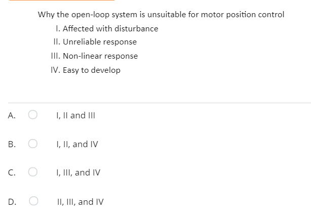 Why the open-loop system is unsuitable for motor position control
I. Affected with disturbance
II. Unreliable response
III. Non-linear response
IV. Easy to develop
А.
I, Il and II
I, II, and IV
C.
I, III, and IV
D.
II, III, and IV
B.
