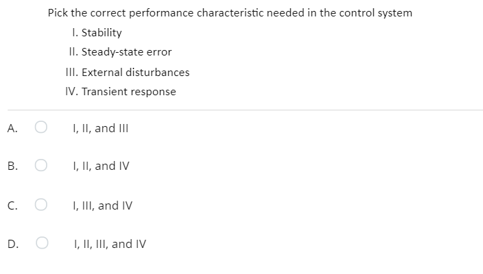 Pick the correct performance characteristic needed in the control system
I. Stability
II. Steady-state error
II. External disturbances
IV. Transient response
А.
I, II, and III
В. О
I, II, and IV
C.
I, III, and IV
D.
I, II, III, and IV
