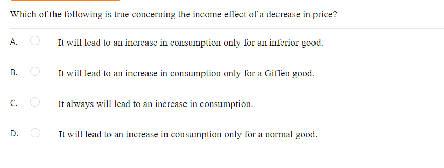 Which of the following is true concerning the income effect of a decrease in price?
A.
It will lead to an increase in consumption only for an inferior good.
В.
It will lead to an increase in consumption only for a Giffen good.
C.
It always will lead to an increase in consumption.
It will lead to an increase in consumption only for a normal good.
B.
D.
