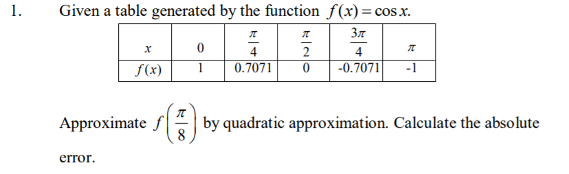 1.
Given a table generated by the function f(x)=cos x.
4
2
4
f(x)
1
0.7071
-0.7071
-1
Approximate f by quadratic approximation. Calculate the absolute
8
error.
