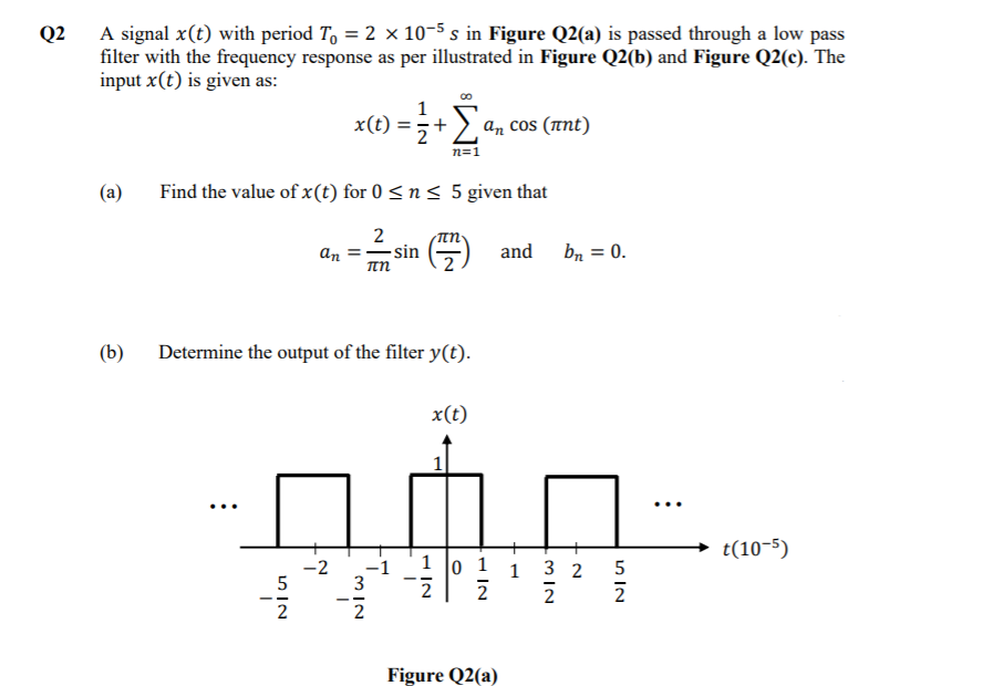 A signal x(t) with period T, = 2 x 10-5 s in Figure Q2(a) is passed through a low pass
filter with the frequency response as per illustrated in Figure Q2(b) and Figure Q2(c). The
input x(t) is given as:
Q2
x(t) =;+)
an cos (ant)
n=1
(a)
Find the value of x(t) for 0 < n < 5 given that
2
-sin
πη
and
bn = 0.
an
(b)
Determine the output of the filter y(t).
x(t)
...
t(10-5)
1 o 1 1 3 2
-2
3
-1
5
2
2
2
--
2
Figure Q2(a)
