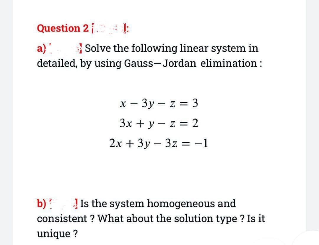 Question 2 |
a) "
Solve the following linear system in
detailed, by using Gauss-Jordan elimination :
x-3y-z = 3
3x + y
z = 2
2x + 3y
3z = -1
:
-
b) Is the system homogeneous and
consistent? What about the solution type ? Is it
unique ?