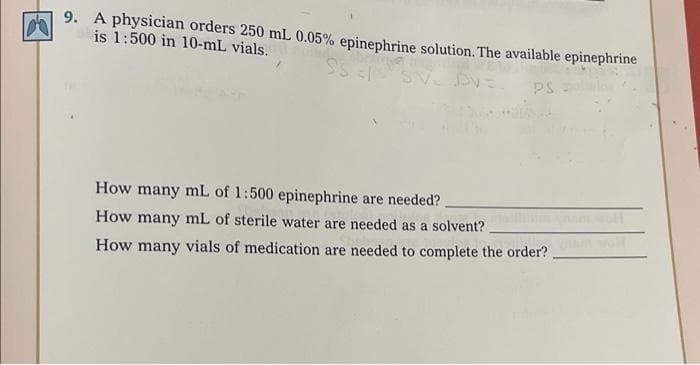 9. A physician orders 250 mL 0.05% epinephrine solution. The available epinephrine
is 1:500 in 10-mL vials.
PS
How many mL of 1:500 epinephrine are needed?
How many mL of sterile water are needed as a solvent?
How many vials of medication are needed to complete the order?
