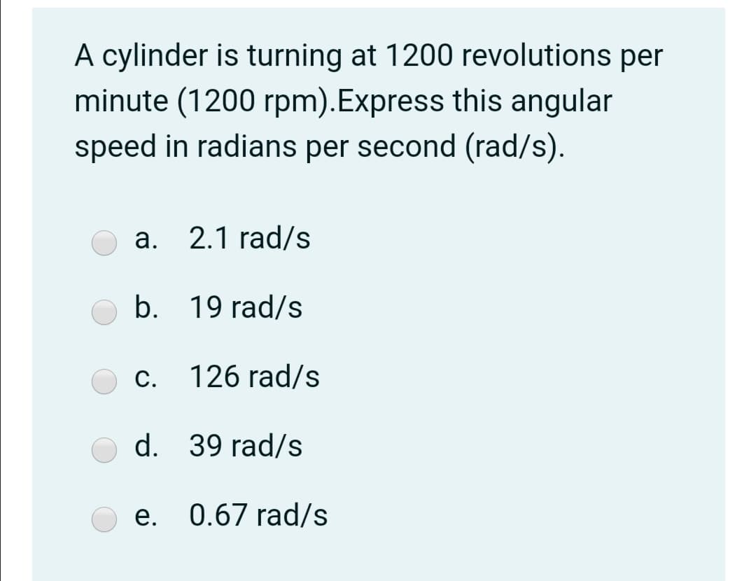 A cylinder is turning at 1200 revolutions per
minute (1200 rpm).Express this angular
speed in radians per second (rad/s).
a. 2.1 rad/s
b. 19 rad/s
c. 126 rad/s
С.
d. 39 rad/s
e. 0.67 rad/s
