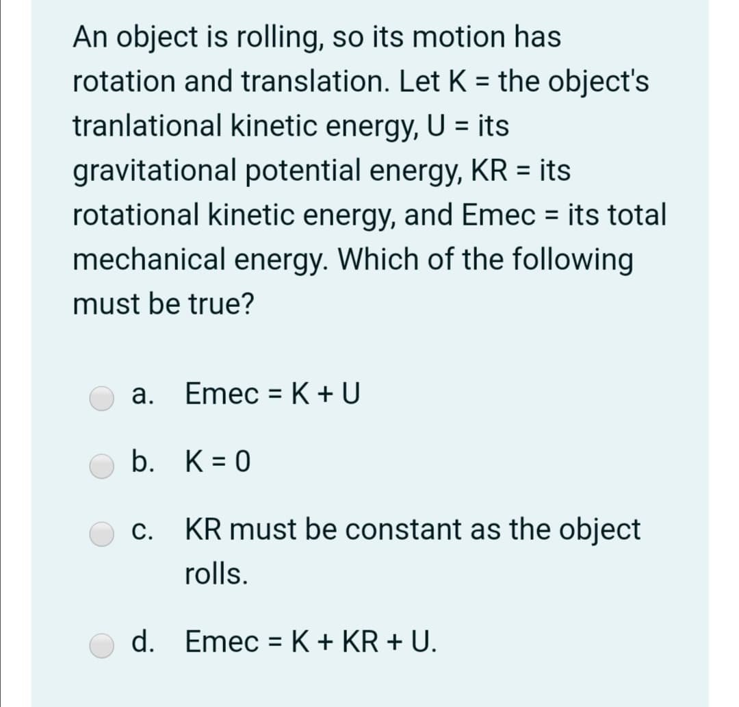 An object is rolling, so its motion has
rotation and translation. Let K = the object's
tranlational kinetic energy, U = its
%3D
gravitational potential energy, KR = its
rotational kinetic energy, and Emec = its total
mechanical energy. Which of the following
must be true?
а.
Emec = K + U
%3D
b. K= 0
c. KR must be constant as the object
С.
rolls.
d. Emec = K + KR + U.
%3D
