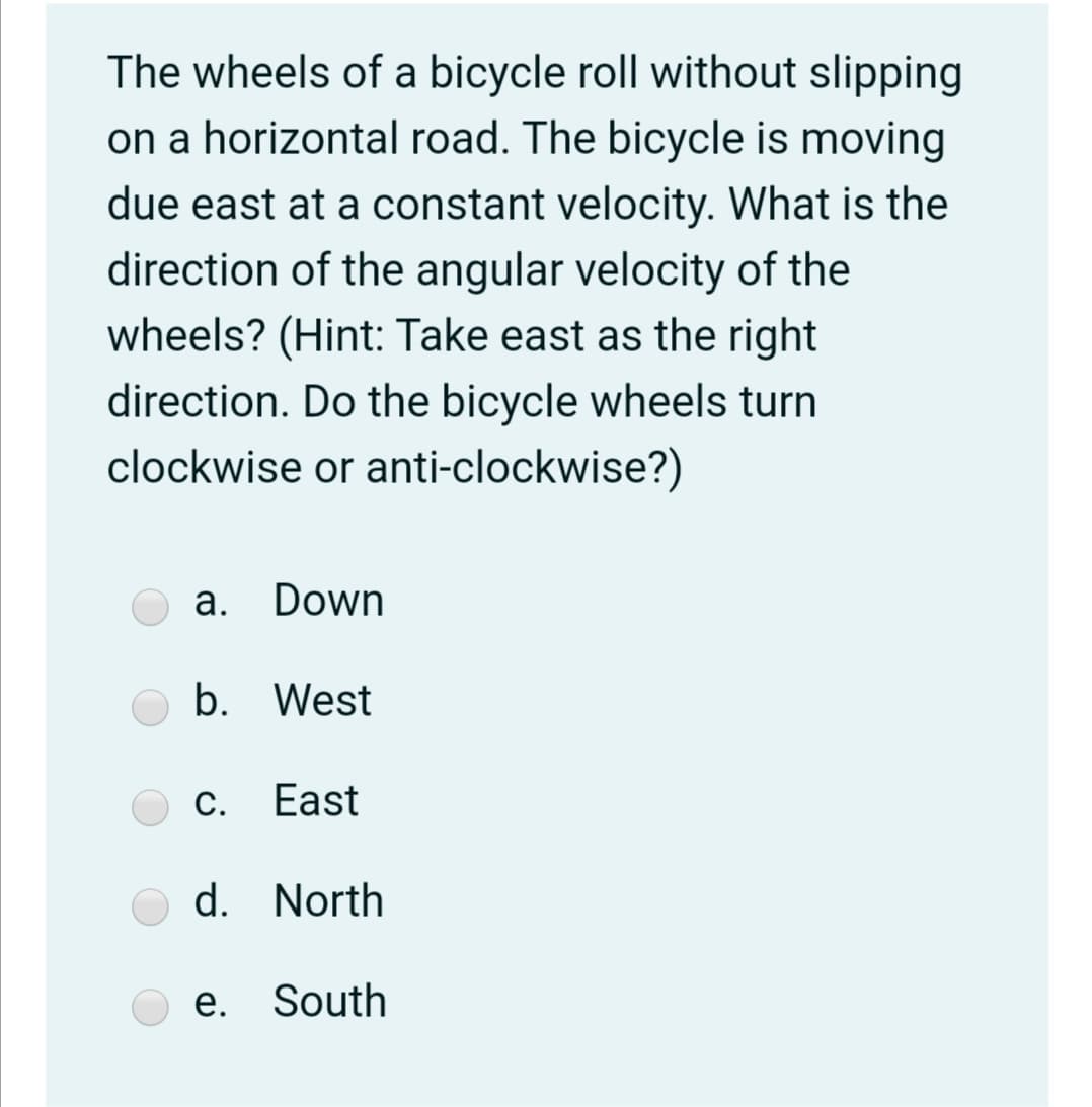 The wheels of a bicycle roll without slipping
on a horizontal road. The bicycle is moving
due east at a constant velocity. What is the
direction of the angular velocity of the
wheels? (Hint: Take east as the right
direction. Do the bicycle wheels turn
clockwise or anti-clockwise?)
а. Down
b. West
С. East
d. North
e. South
