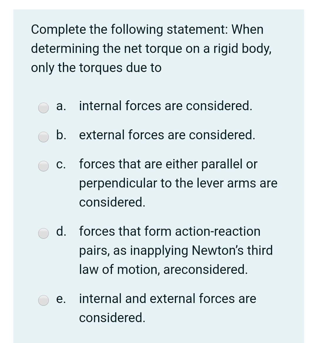 Complete the following statement: When
determining the net torque on a rigid body,
only the torques due to
a. internal forces are considered.
b.
external forces are considered.
C.
forces that are either parallel or
perpendicular to the lever arms are
considered.
d. forces that form action-reaction
pairs, as inapplying Newton's third
law of motion, areconsidered.
e. internal and external forces are
е.
considered.
