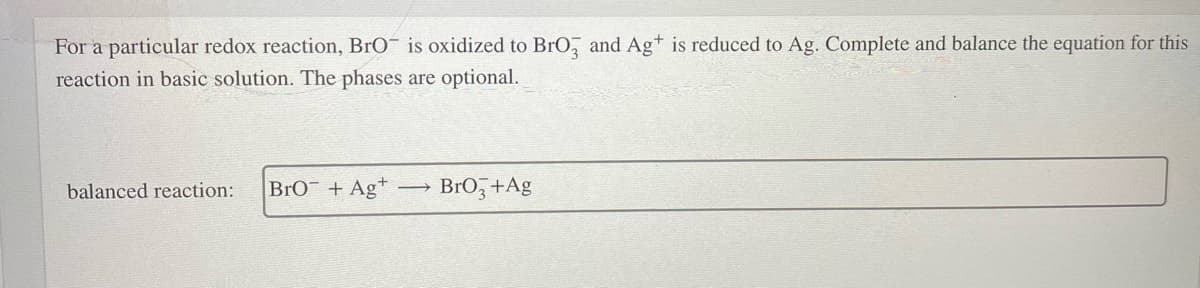 For a particular redox reaction, BrO¯ is oxidized to BrO, and Ag* is reduced to Ag. Complete and balance the equation for this
reaction in basic solution. The phases are optional.
balanced reaction:
BrO¯ + Ag*
BrO, +Ag
