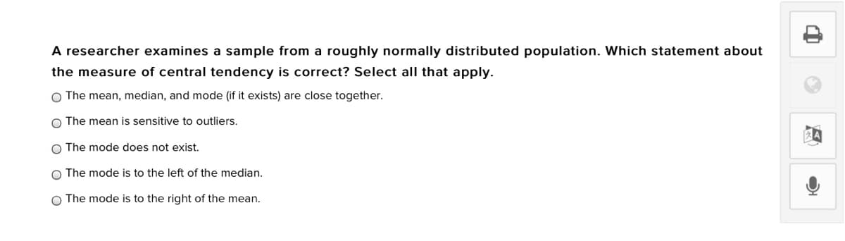 A researcher examines a sample from a roughly normally distributed population. Which statement about
the measure of central tendency is correct? Select all that apply.
O The mean, median, and mode (if it exists) are close together.
O The mean is sensitive to outliers.
O The mode does not exist.
O The mode is to the left of the median.
O The mode is to the right of the mean.
