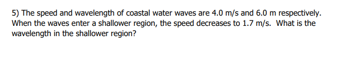 5) The speed and wavelength of coastal water waves are 4.0 m/s and 6.0 m respectively.
When the waves enter a shallower region, the speed decreases to 1.7 m/s. What is the
wavelength in the shallower region?