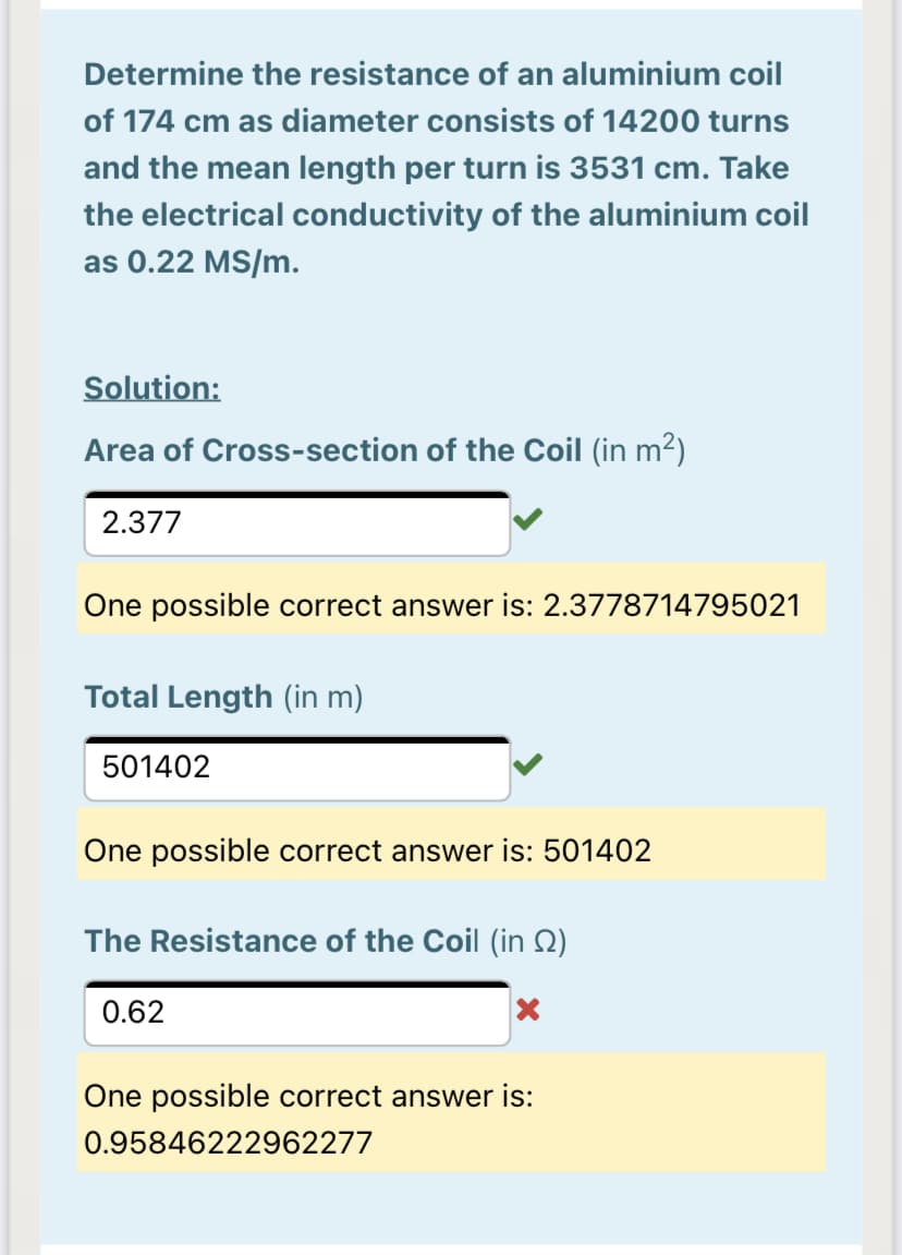 Determine the resistance of an aluminium coil
of 174 cm as diameter consists of 14200 turns
and the mean length per turn is 3531 cm. Take
the electrical conductivity of the aluminium coil
as 0.22 MS/m.
Solution:
Area of Cross-section of the Coil (in m2)
2.377
One possible correct answer is: 2.3778714795021
Total Length (in m)
501402
One possible correct answer is: 501402
The Resistance of the Coil (in Q)
0.62
One possible correct answer is:
0.95846222962277
