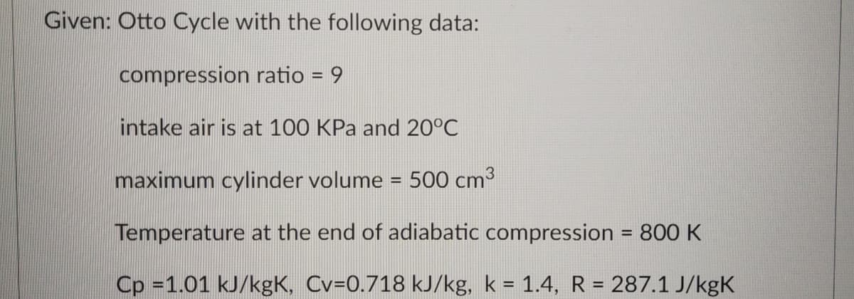 Given: Otto Cycle with the following data:
compression ratio = 9
intake air is at 100 KPa and 20°C
maximum cylinder volume = 500 cm³
Temperature at the end of adiabatic compression = 800 K
Cp =1.01 kJ/kgK, Cv=0.718 kJ/kg, k = 1.4, R = 287.1 J/kgK