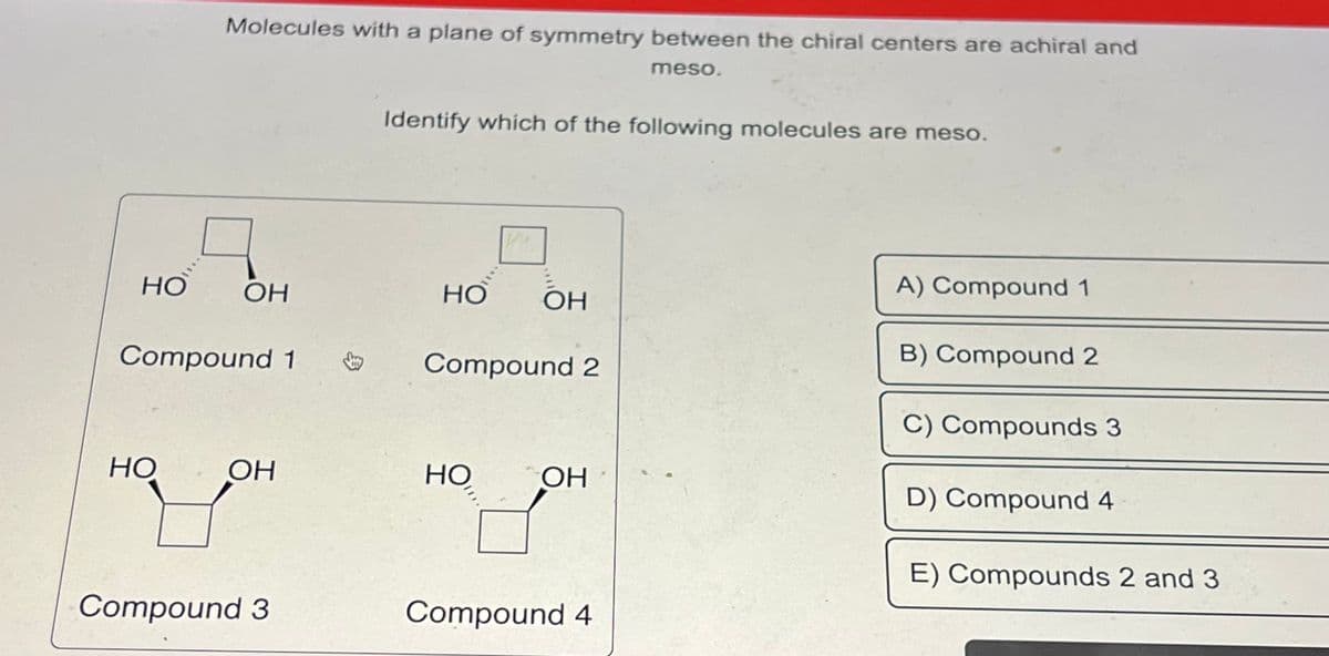 HO
Molecules with a plane of symmetry between the chiral centers are achiral and
meso.
ОН
Compound 1
Но
ОН
HO OH
Compound 3
Identify which of the following molecules are meso.
HO
OH
Compound 2
HO
ОН
Compound 4
A) Compound 1
B) Compound 2
C) Compounds 3
D) Compound 4
E) Compounds 2 and 3