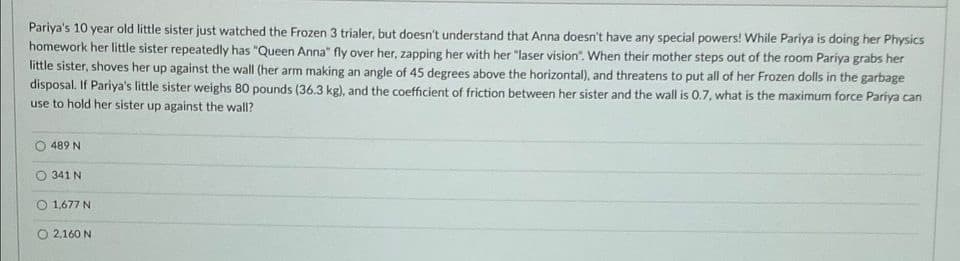 Pariya's 10 year old little sister just watched the Frozen 3 trialer, but doesn't understand that Anna doesn't have any special powers! While Pariya is doing her Physics
homework her little sister repeatedly has "Queen Anna" fly over her, zapping her with her "laser vision". When their mother steps out of the room Pariya grabs her
little sister, shoves her up against the wall (her arm making an angle of 45 degrees above the horizontal), and threatens to put all of her Frozen dolls in the garbage
disposal. If Pariya's little sister weighs 80 pounds (36.3 kg), and the coefficient of friction between her sister and the wall is 0.7, what is the maximum force Pariya can
use to hold her sister up against the wall?
489 N
341 N
1,677 N
O 2,160 N