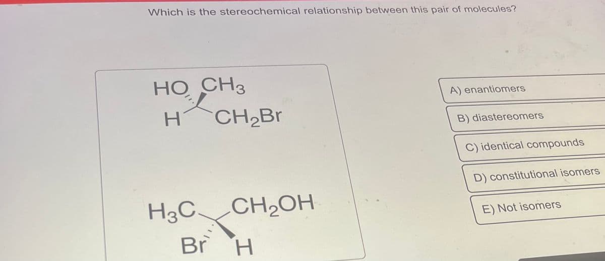 Which is the stereochemical relationship between this pair of molecules?
HO CH3
H
H3C
Br
CH₂Br
CH₂OH
H
A) enantiomers
B) diastereomers
C) identical compounds
D) constitutional isomers
E) Not isomers