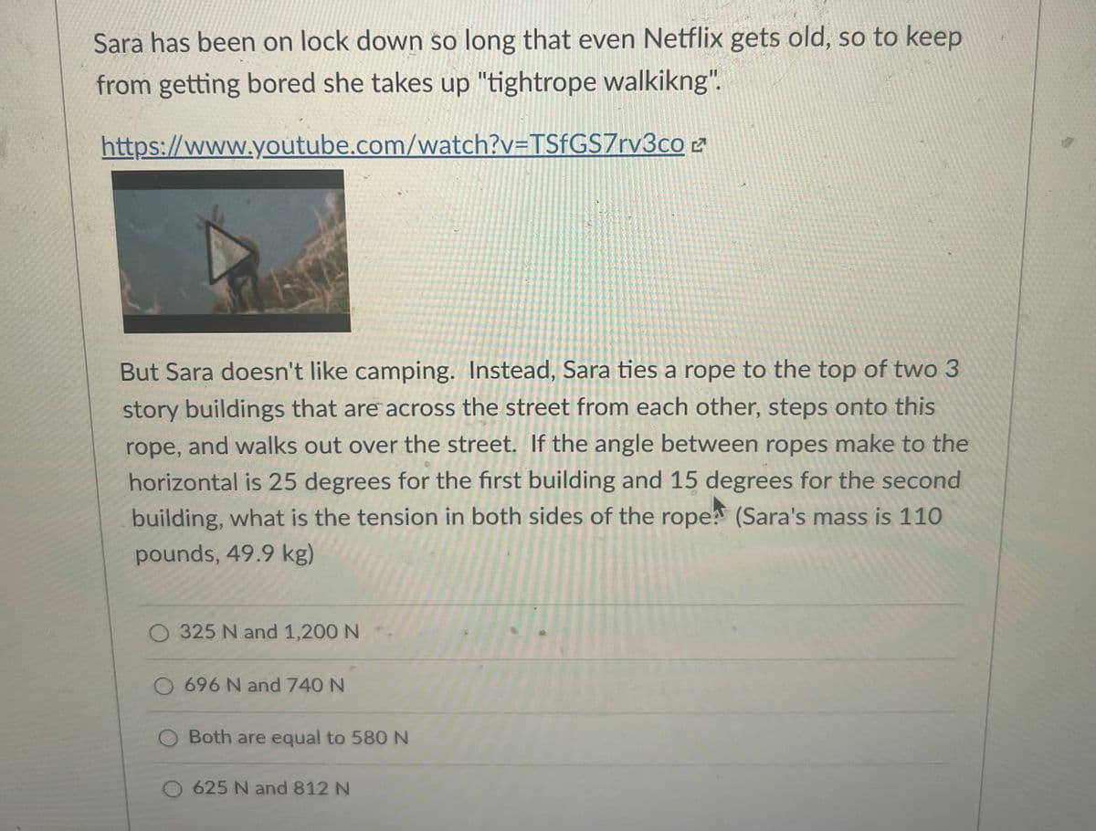 Sara has been on lock down so long that even Netflix gets old, so to keep
from getting bored she takes up "tightrope walkikng".
https://www.youtube.com/watch?v=TSfGS7rv3coc
But Sara doesn't like camping. Instead, Sara ties a rope to the top of two 3
story buildings that are across the street from each other, steps onto this
rope, and walks out over the street. If the angle between ropes make to the
horizontal is 25 degrees for the first building and 15 degrees for the second
building, what is the tension in both sides of the rope (Sara's mass is 110
pounds, 49.9 kg)
O 325 N and 1,200 N
696 N and 740 N
Both are equal to 580 N
625 N and 812 N