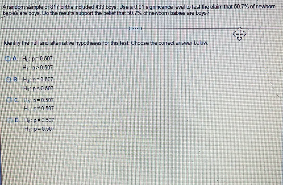 Arandom sample of 817 births included 433 boys. Use a 0.01 significance level to test the claim that 50.7% of newborn
babies are boys. Do the results support the belief that 50.7% of newborn babies are boys?
Identify the null and alternative hypotheses for this test Choose the correct answer below
O A. H, p=0.507
H: p>0.507
OB. H, p-0507
H1: p<0.507
O0. H,: p=0.507
H: p#0.507
OD. H: p#0.507
H:p=0.507
