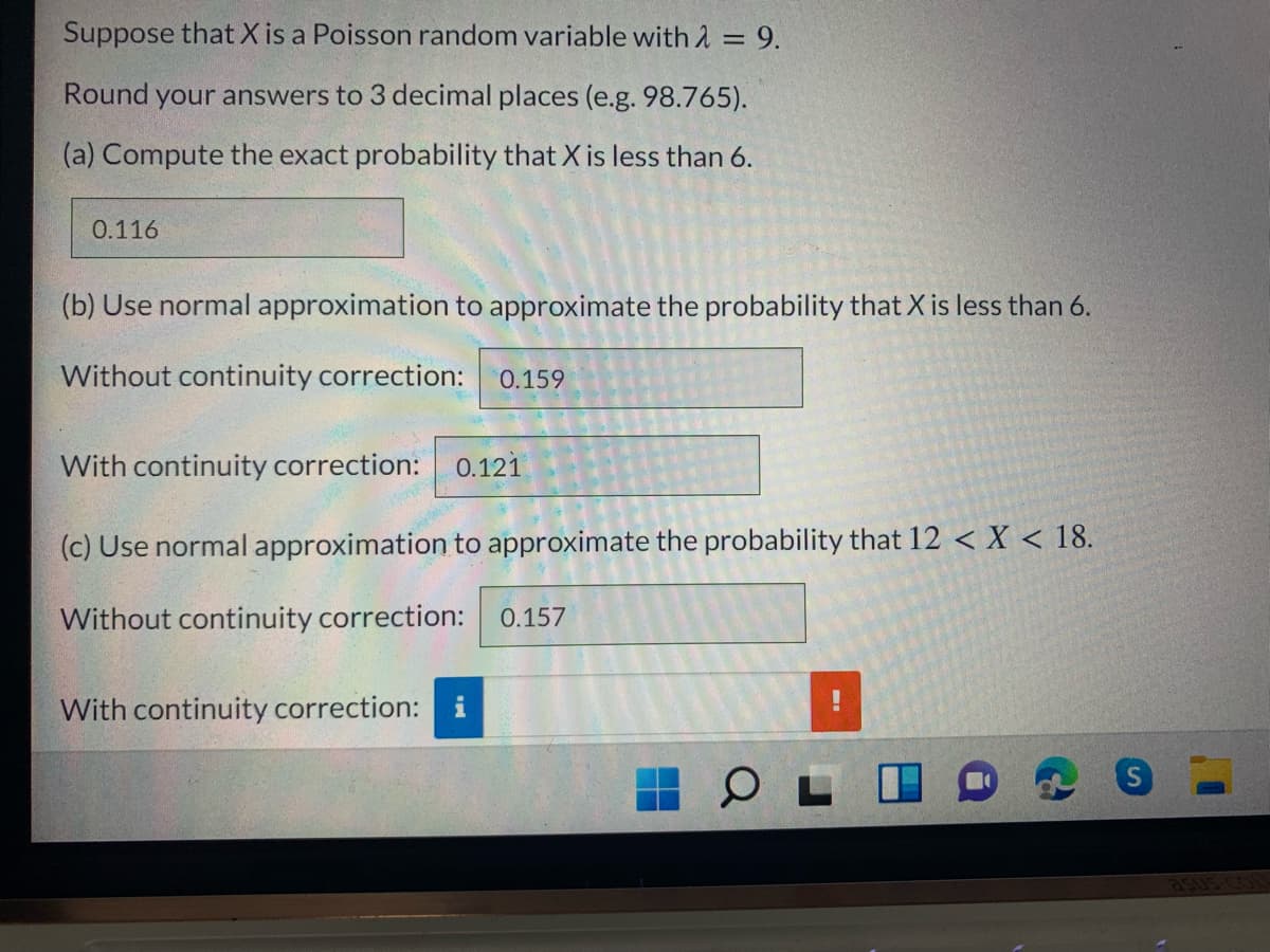 Suppose that X is a Poisson random variable with 2 = 9.
%3D
Round your answers to 3 decimal places (e.g. 98.765).
(a) Compute the exact probability that X is less than 6.
0.116
(b) Use normal approximation to approximate the probability that X is less than 6.
Without continuity correction:
0.159
With continuity correction: o.121
(c) Use normal approximation to approximate the probability that 12 < X < 18.
Without continuity correction:
0.157
With continuity correction: i
a50s cou
