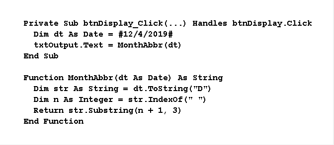 Private Sub btnDisplay_Click (...) Handles btnDisplay.Click
Dim dt As Date = #12/4/2019#
txtoutput.Text
= MonthAbbr (dt)
End Sub
Function MonthAbbr (dt As Date) As String
Dim str As String
Dim n As Integer = str.Indexof (" ")
Return str.Substring (n + 1, 3)
dt.Tostring ( "D")
End Function
