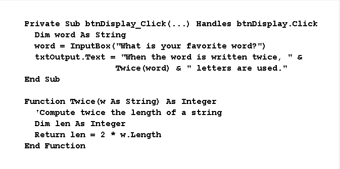 Private Sub btnDisplay_Click(...) Handles btnDisplay.click
Dim word As String
InputBox ( "What is your favorite word?")
txtoutput.Text = "When the word is written twice, "&
word =
Twice (word) & " letters are used."
End Sub
Function Twice (w As String) As Integer
"Compute twice the length of a string
Dim len As Integer
Return len = 2 * w.Length
End Function
