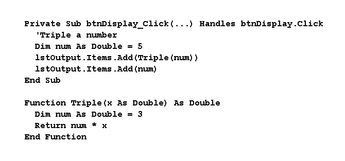 Private Sub btnDisplay_Click (...) Handles btnDisplay.click
"Triple a number
Dim num As Double = 5
1stoutput.Items .Add (Triple (num) )
1stoutput.Items .Add (num)
End Sub
Function Triple (x As Double) As Double
Dim num As Double = 3
Return num * x
End Function
