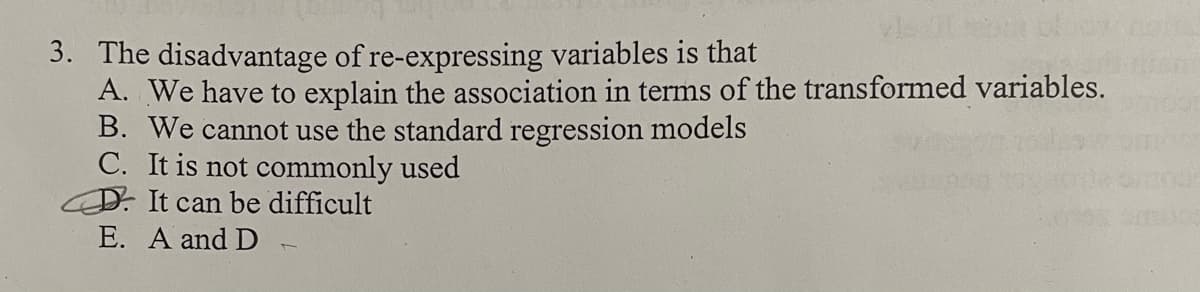 3. The disadvantage of re-expressing variables is that
A. We have to explain the association in terms of the transformed variables.
B. We cannot use the standard regression models
C. It is not commonly used
D. It can be difficult
E. A and D