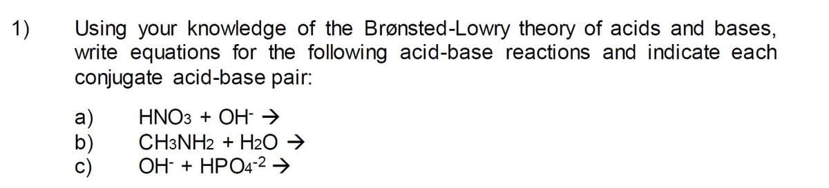 1)
Using your knowledge of the Brønsted-Lowry theory of acids and bases,
write equations for the following acid-base reactions and indicate each
conjugate acid-base pair:
HNO3 + OH- →
а)
b)
c)
CH3NH2 + H2O →
OH- + HPO4-2 →
