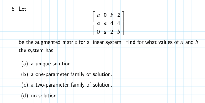 6. Let
a 0 b2
аа 4|4
0а 2|Ь
be the augmented matrix for a linear system. Find for what values of a and b
the system has
(a) a unique solution.
(b) a one-parameter family of solution.
(c) a two-parameter family of solution.
(d) no solution.

