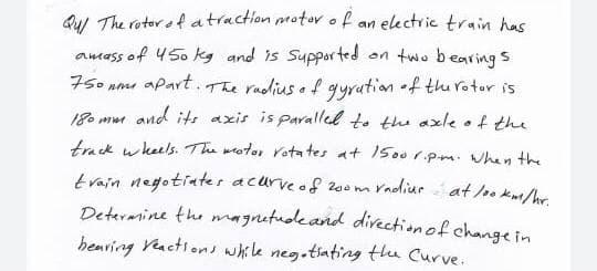 Qul The rotor ef atraction pmotor of an electric train has
amass of 450 kg and is Supported
on two bearings
The radius of gyrution f thu rotor is
75o nm apart.
180 mw and its axis is parallel t. the axle of the
track wkeels. The wotor rotates at 1500r.pm. hen the
train negotiates acurveof 200m Vadiur at lok/hr
Deteramine the magnetudeand divection of change in
henring Veactions while neg.tiating the Curve.
