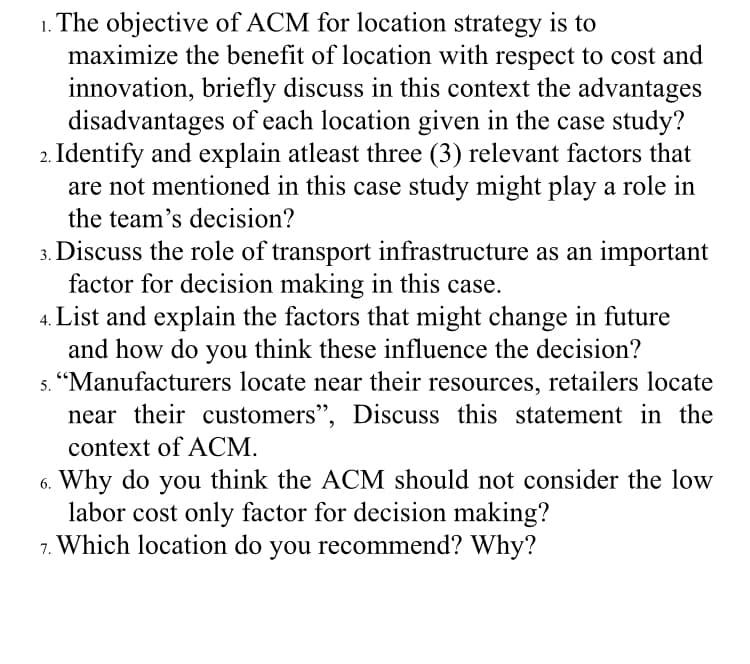 1. The objective of ACM for location strategy is to
maximize the benefit of location with respect to cost and
innovation, briefly discuss in this context the advantages
disadvantages of each location given in the case study?
2. Identify and explain atleast three (3) relevant factors that
are not mentioned in this case study might play a role in
the team's decision?
3. Discuss the role of transport infrastructure as an important
factor for decision making in this case.
List and explain the factors that might change in future
and how do you think these influence the decision?
"Manufacturers locate near their resources, retailers locate
near their customers", Discuss this statement in the
context of ACM.
6. Why do you think the ACM should not consider the low
labor cost only factor for decision making?
7. Which location do you recommend? Why?

