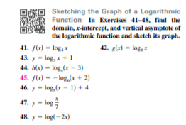Sketching the Graph of a Logarithmic
Function In Exercises 41-48, find the
domain, x-intercept, and vertical asymptote of
the logarithmic funetion and sketch its graph.
41. f) - log, *
42. gl) - log,x
43. y - log, x+I
44. h(x) - log,(x - 3)
45. fle) - - kog,(x + 2)
46. y - log, (x - 1) + 4
47. y- log
48. y- log(-2r)
