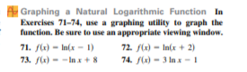 A Graphing a Natural Logarithmic Function In
Exercises 71-74, use a graphing utility to graph the
function. Be sure to use an appropriate viewing window.
71. fle) - In(x - 1)
73. f(x) - -Inx+8
72. f(x) - In(x + 2)
74. flx) - 3 In x - I
