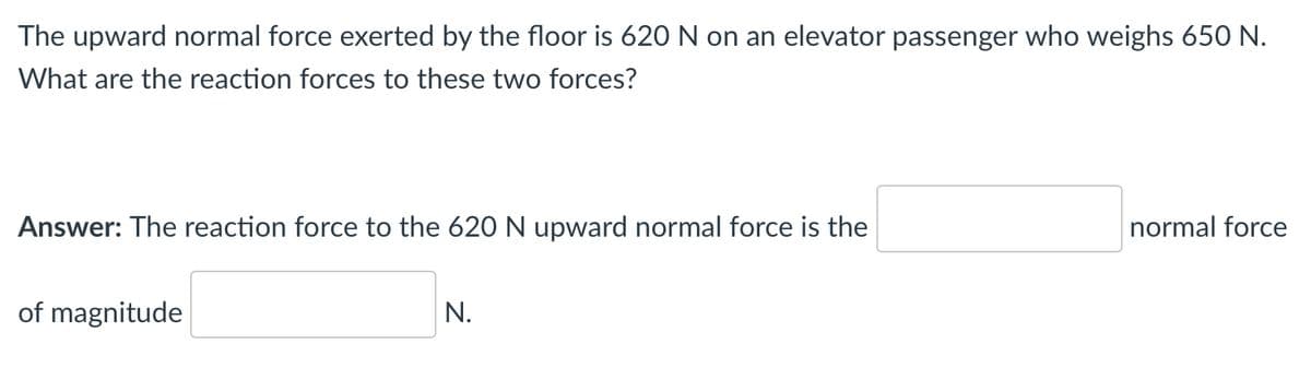 The upward normal force exerted by the floor is 620 N on an elevator passenger who weighs 650 N.
What are the reaction forces to these two forces?
Answer: The reaction force to the 620 N upward normal force is the
normal force
of magnitude
N.
