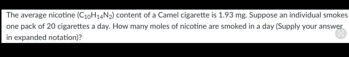 The average nicotine (C10H14N2) content of a Camel cigarette is 1.93 mg. Suppose an individual smokes
one pack of 20 cigarettes a day. How many moles of nicotine are smoked in a day (Supply your answer
in expanded notation)?
